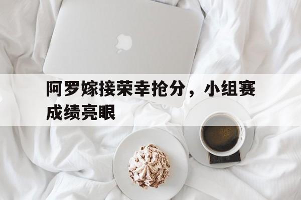 阿罗嫁接荣幸抢分，小组赛成绩亮眼的简单介绍